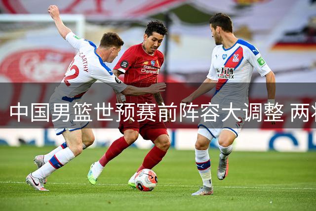 中国男篮世预赛前阵容大调整 两将离队一核心回归备战关键战