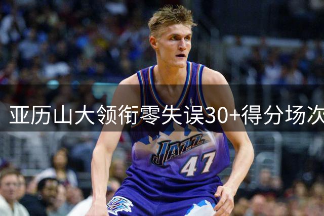亚历山大领衔零失误30+得分场次榜 近十年数据出炉