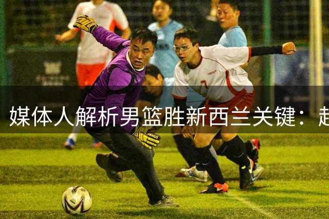 媒体人解析男篮胜新西兰关键：赵睿爆发+团队协作制胜