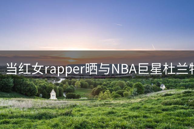 当红女rapper晒与NBA巨星杜兰特亲密合影 粉丝热议不断