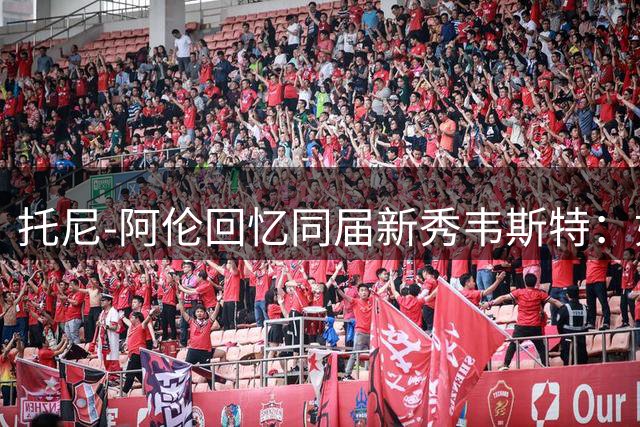 托尼-阿伦回忆同届新秀韦斯特：如兄弟般的情谊