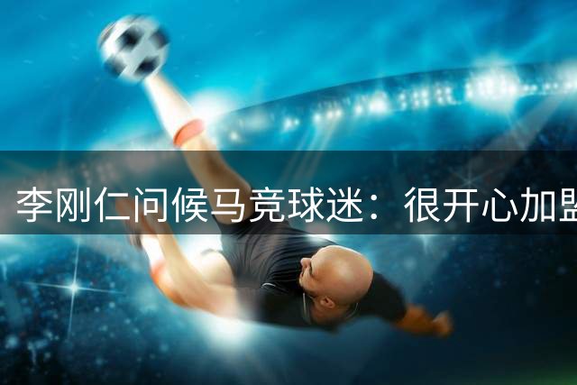李刚仁问候马竞球迷：很开心加盟这支伟大球队 已迫不及待想出战
