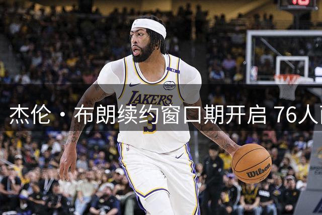 杰伦·布朗续约窗口期开启 76人面临亿元薪资结构难题