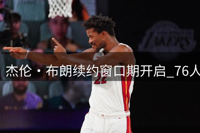 杰伦·布朗续约窗口期开启 76人面临亿元薪资结构难题