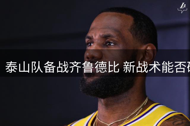 泰山队备战齐鲁德比 新战术能否破解海牛反击？