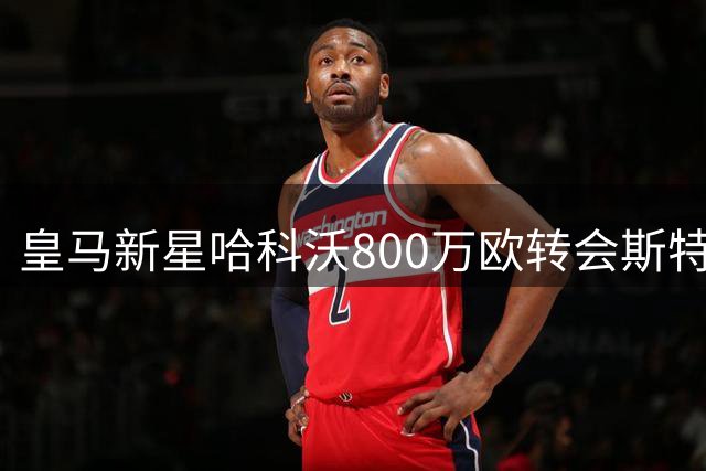 皇马新星哈科沃800万欧转会斯特拉斯堡，银河战舰保留回购权利