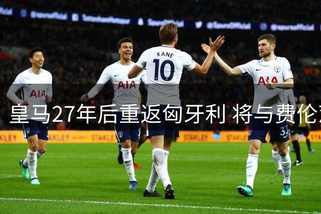 皇马27年后重返匈牙利 将与费伦茨瓦罗斯上演友谊对决