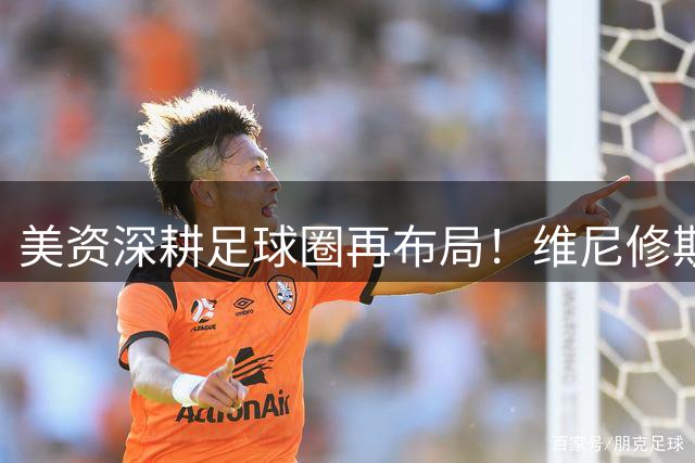 美资深耕足球圈再布局！维尼修斯转会疑云背后暗藏资本棋局