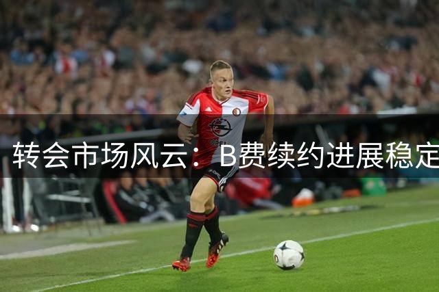 转会市场风云：B费续约进展稳定 红军热刺谈判加克波