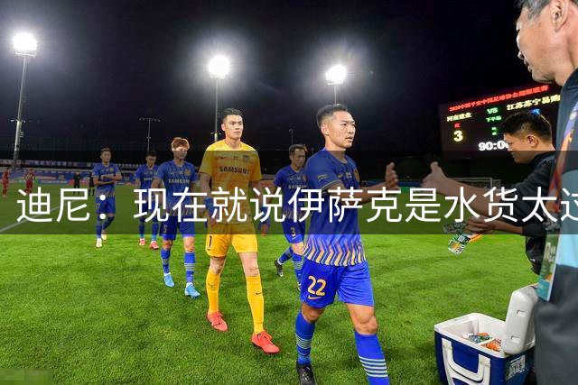 迪尼：现在就说伊萨克是水货太过了，巴尔科拉和萨尔加盟能帮助他