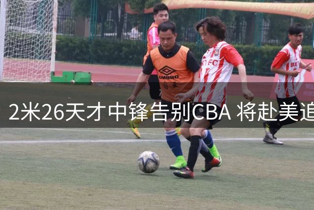 2米26天才中锋告别CBA 将赴美追寻NCAA梦想