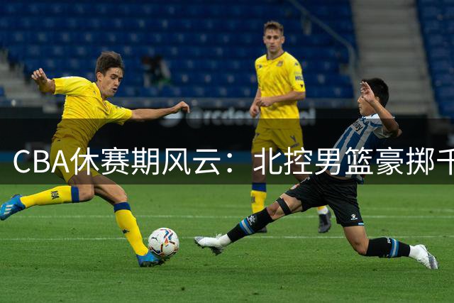 CBA休赛期风云：北控男篮豪掷千金打造争冠阵容，刘家成操盘引援大戏