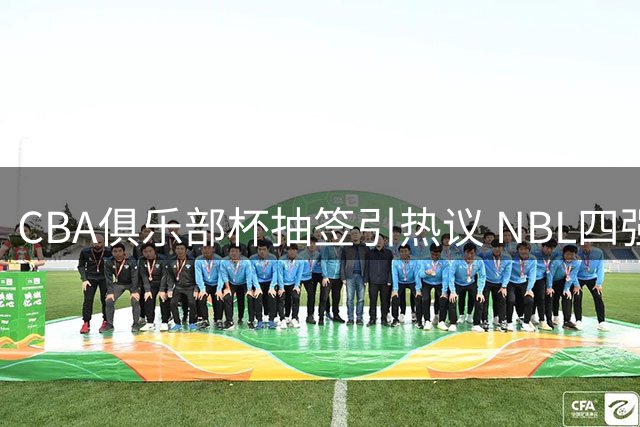 CBA俱乐部杯抽签引热议 NBL四强参赛预示联赛改革新动向