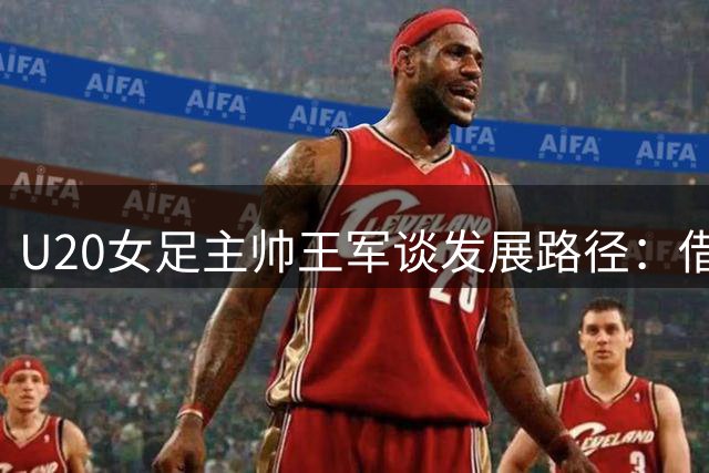 U20女足主帅王军谈发展路径：借鉴日朝经验 坚持中国特色足球道路