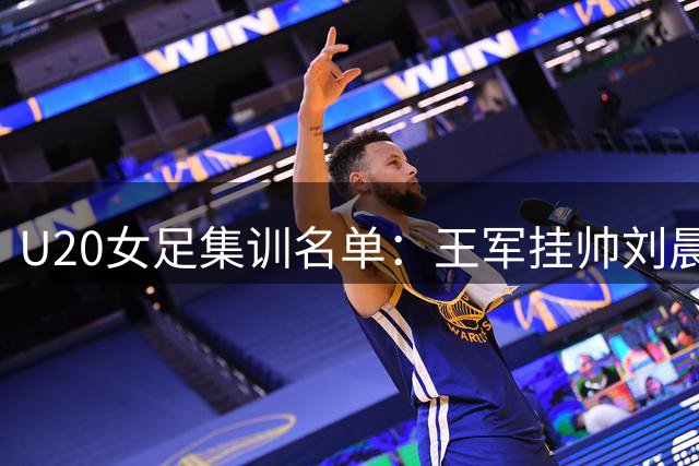 U20女足集训名单：王军挂帅刘晨、欧阳玉环领衔，上海队8人入选